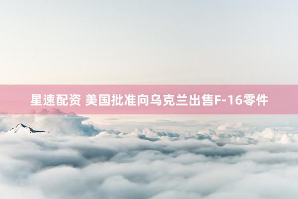 星速配资 美国批准向乌克兰出售F-16零件