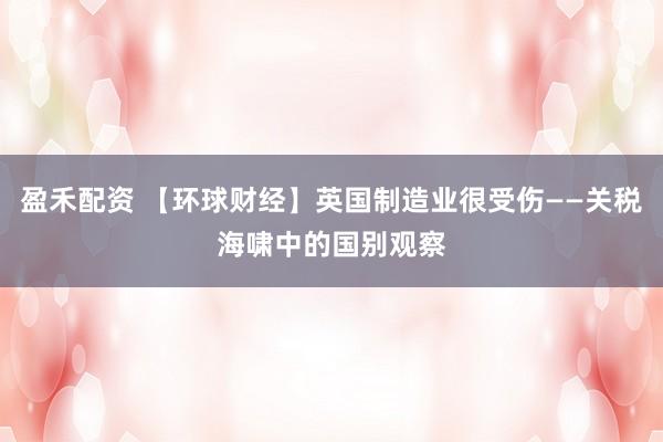 盈禾配资 【环球财经】英国制造业很受伤——关税海啸中的国别观察