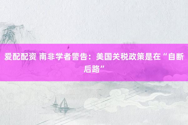 爱配配资 南非学者警告：美国关税政策是在“自断后路”