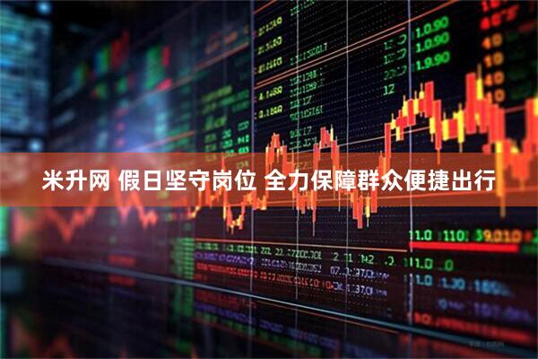 米升网 假日坚守岗位 全力保障群众便捷出行