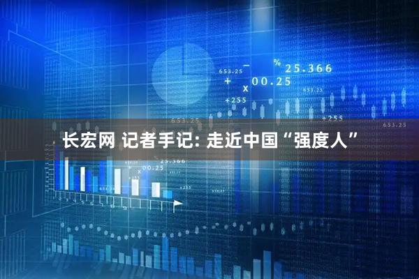 长宏网 记者手记: 走近中国“强度人”