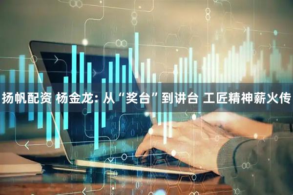 扬帆配资 杨金龙: 从“奖台”到讲台 工匠精神薪火传