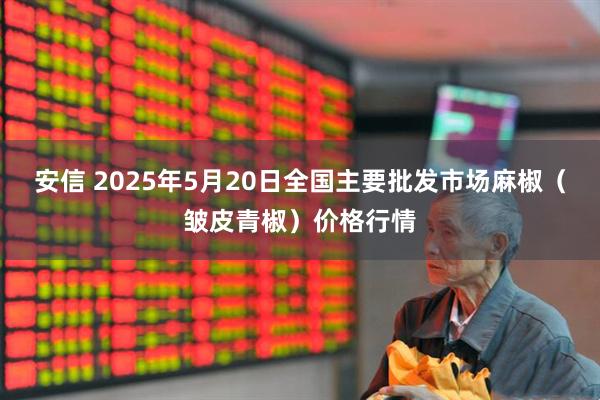 安信 2025年5月20日全国主要批发市场麻椒（皱皮青椒）价格行情