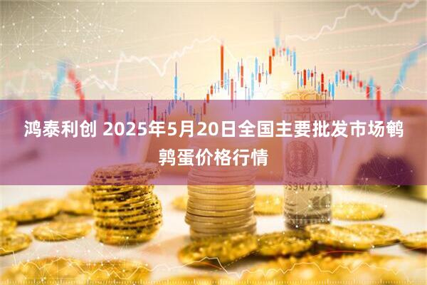 鸿泰利创 2025年5月20日全国主要批发市场鹌鹑蛋价格行情