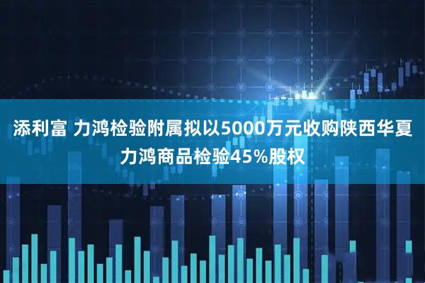 添利富 力鸿检验附属拟以5000万元收购陕西华夏力鸿商品检验45%股权