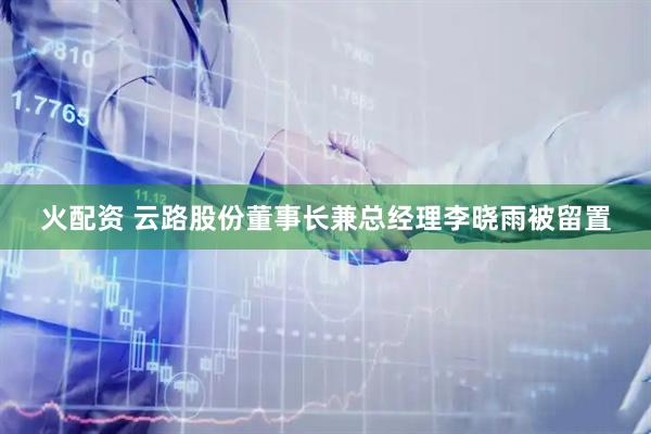 火配资 云路股份董事长兼总经理李晓雨被留置