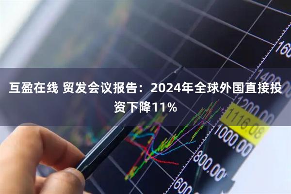 互盈在线 贸发会议报告：2024年全球外国直接投资下降11%