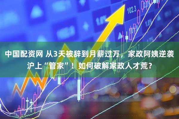 中国配资网 从3天被辞到月薪过万，家政阿姨逆袭沪上“管家”！如何破解家政人才荒？
