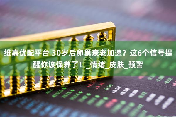维嘉优配平台 30岁后卵巢衰老加速？这6个信号提醒你该保养了！_情绪_皮肤_预警