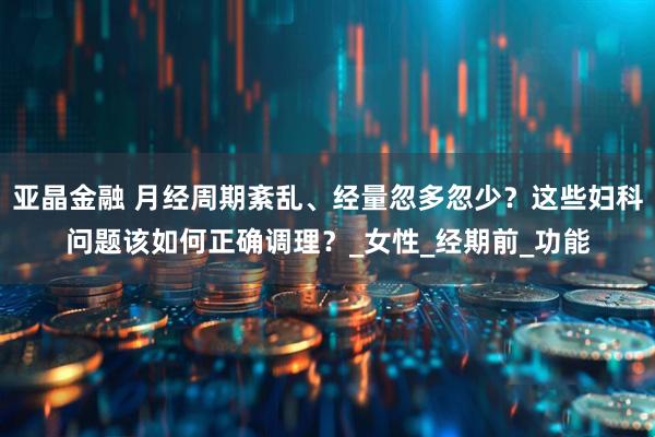 亚晶金融 月经周期紊乱、经量忽多忽少？这些妇科问题该如何正确调理？_女性_经期前_功能