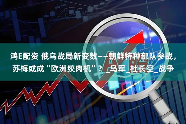 鸿E配资 俄乌战局新变数——朝鲜特种部队参战，苏梅或成“欧洲绞肉机”？_乌军_杜长空_战争