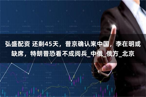弘盛配资 还剩45天，普京确认来中国，李在明或缺席，特朗普恐看不成阅兵_中俄_俄方_北京
