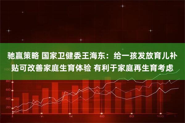 驰赢策略 国家卫健委王海东：给一孩发放育儿补贴可改善家庭生育体验 有利于家庭再生育考虑