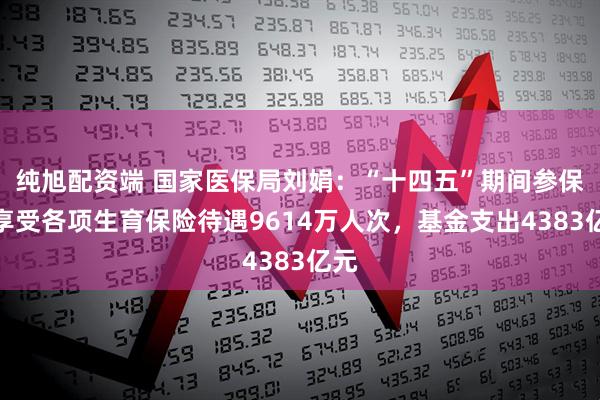 纯旭配资端 国家医保局刘娟：“十四五”期间参保人享受各项生育保险待遇9614万人次，基金支出4383亿元
