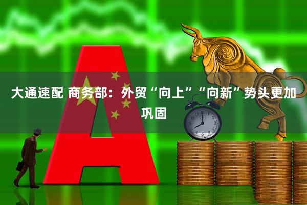大通速配 商务部：外贸“向上”“向新”势头更加巩固