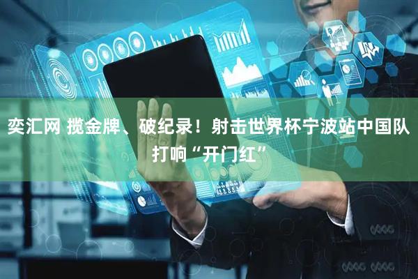 奕汇网 揽金牌、破纪录！射击世界杯宁波站中国队打响“开门红”