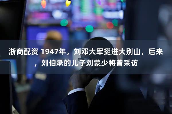 浙商配资 1947年,刘邓大军挺进大别山,后来,刘伯承的儿子刘蒙少将曾采访