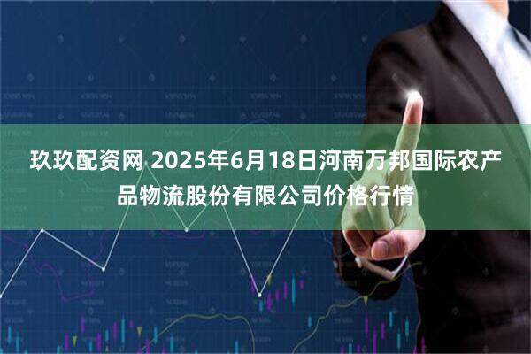 玖玖配资网 2025年6月18日河南万邦国际农产品物流股份有限公司价格行情