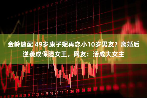 金岭速配 49岁康子妮再恋小10岁男友？离婚后逆袭成保险女王，网友：活成大女主