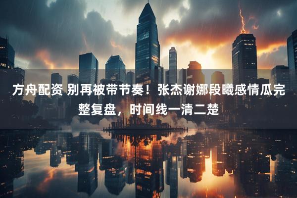 方舟配资 别再被带节奏！张杰谢娜段曦感情瓜完整复盘，时间线一清二楚