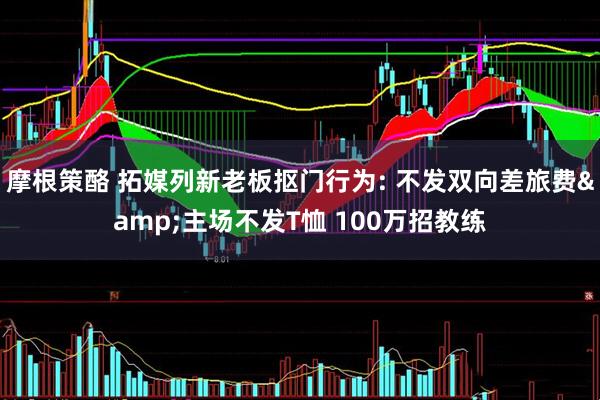 摩根策酪 拓媒列新老板抠门行为: 不发双向差旅费&主场不发T恤 100万招教练